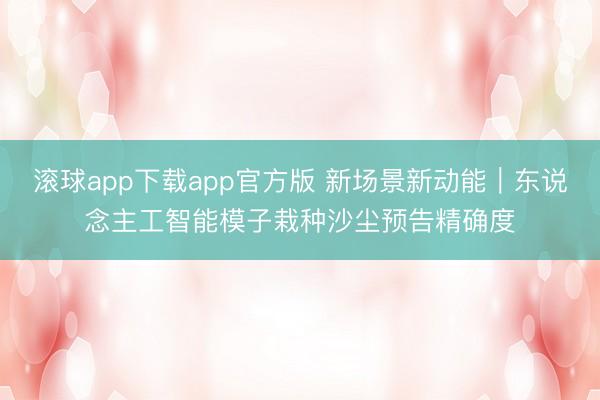 滚球app下载app官方版 新场景新动能｜东说念主工智能模子栽种沙尘预告精确度