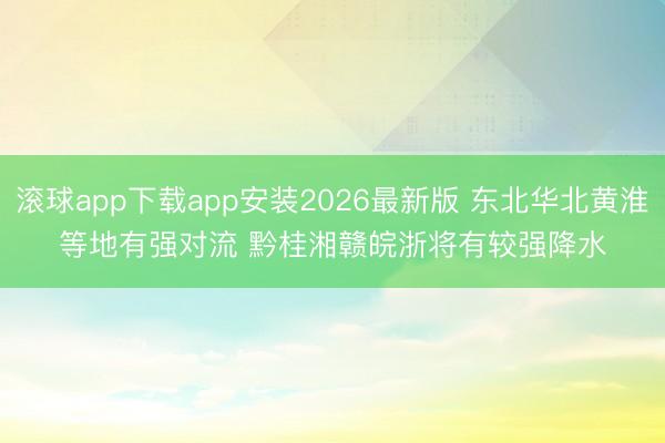 滚球app下载app安装2026最新版 东北华北黄淮等地有强对流 黔桂湘赣皖浙将有较强降水