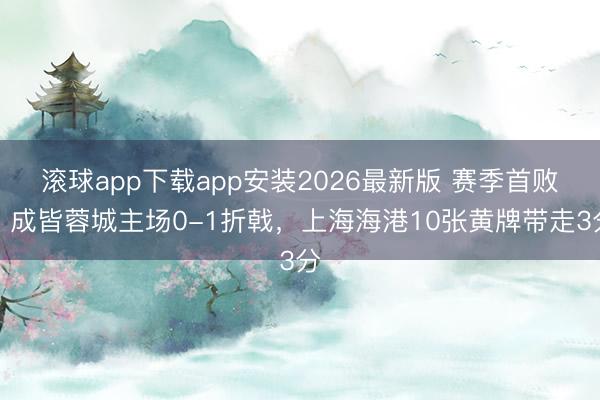 滚球app下载app安装2026最新版 赛季首败！成皆蓉城主场0-1折戟，上海海港10张黄牌带走3分