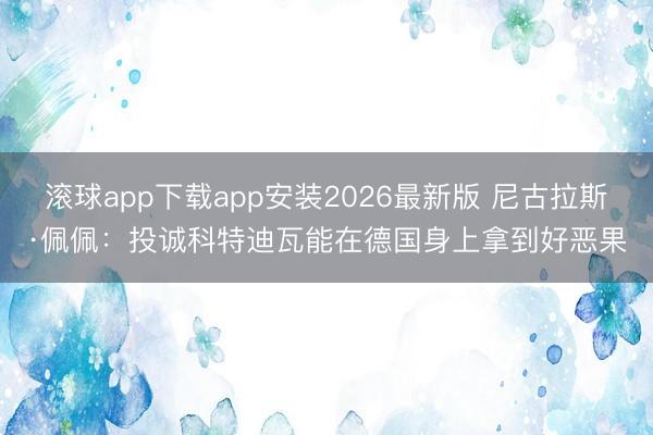 滚球app下载app安装2026最新版 尼古拉斯·佩佩：投诚科特迪瓦能在德国身上拿到好恶果