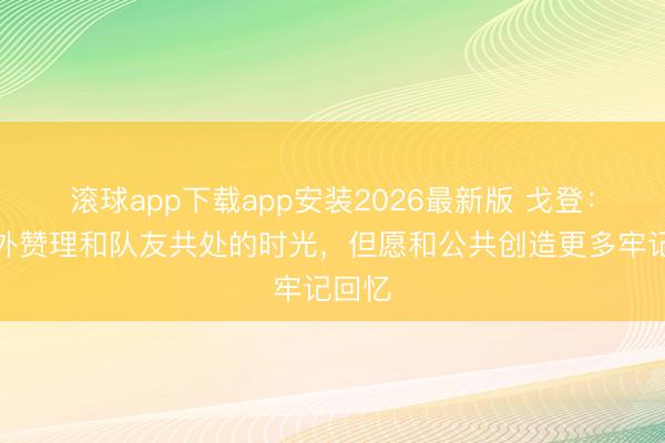 滚球app下载app安装2026最新版 戈登：我格外赞理和队友共处的时光，但愿和公共创造更多牢记回忆