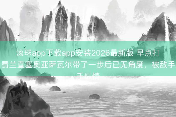 滚球app下载app安装2026最新版 早点打啊！费兰直塞奥亚萨瓦尔带了一步后已无角度，被敌手纵情