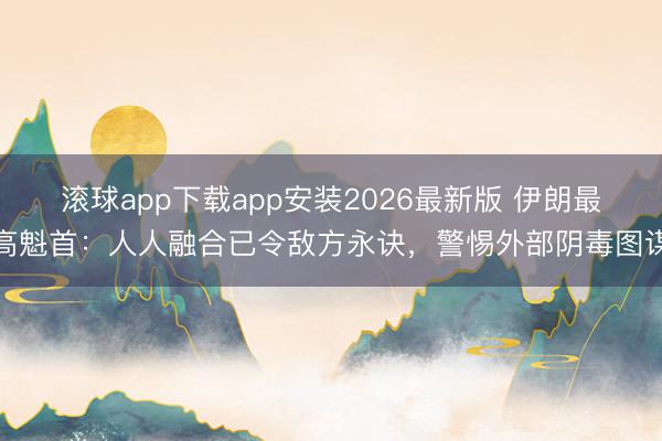 滚球app下载app安装2026最新版 伊朗最高魁首：人人融合已令敌方永诀，警惕外部阴毒图谋