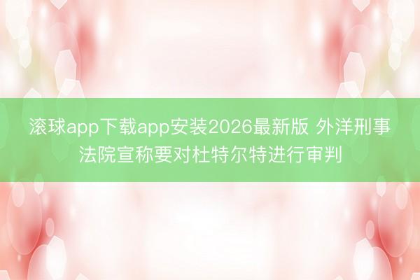 滚球app下载app安装2026最新版 外洋刑事法院宣称要对杜特尔特进行审判