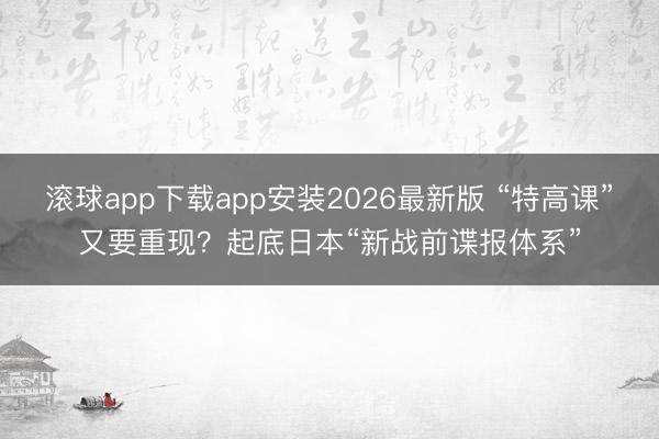 滚球app下载app安装2026最新版 “特高课”又要重现?起底日本“新战前谍报体系”