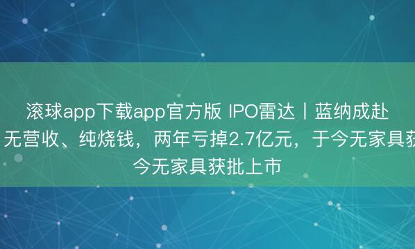 滚球app下载app官方版 IPO雷达丨蓝纳成赴港IPO：无营收、纯烧钱，两年亏掉2.7亿元，于今无家具获批上市