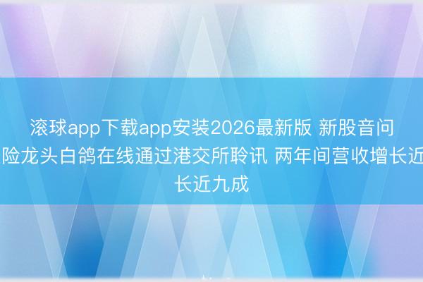 滚球app下载app安装2026最新版 新股音问|场景险龙头白鸽在线通过港交所聆讯 两年间营收增长近九成