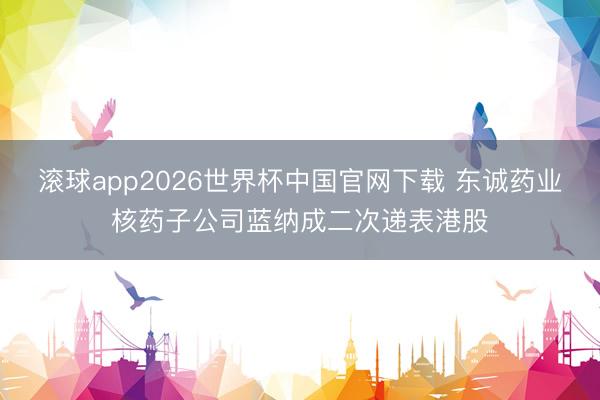 滚球app2026世界杯中国官网下载 东诚药业核药子公司蓝纳成二次递表港股