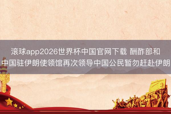 滚球app2026世界杯中国官网下载 酬酢部和中国驻伊朗使领馆再次领导中国公民暂勿赶赴伊朗