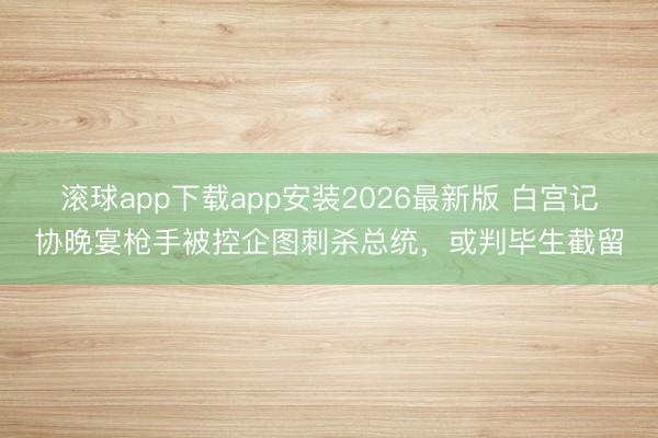 滚球app下载app安装2026最新版 白宫记协晚宴枪手被控企图刺杀总统，或判毕生截留