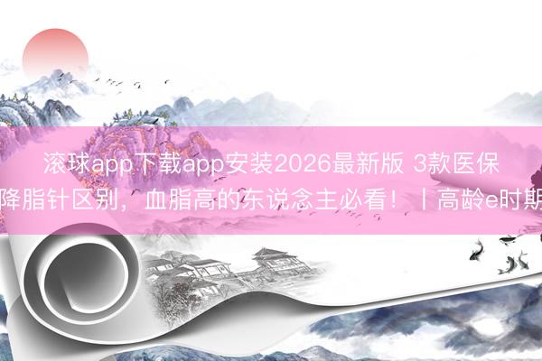 滚球app下载app安装2026最新版 3款医保降脂针区别,血脂高的东说念主必看!丨高龄e时期