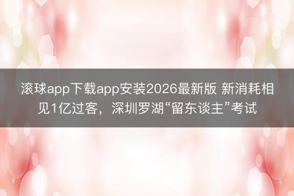 滚球app下载app安装2026最新版 新消耗相见1亿过客,深圳罗湖“留东谈主”考试
