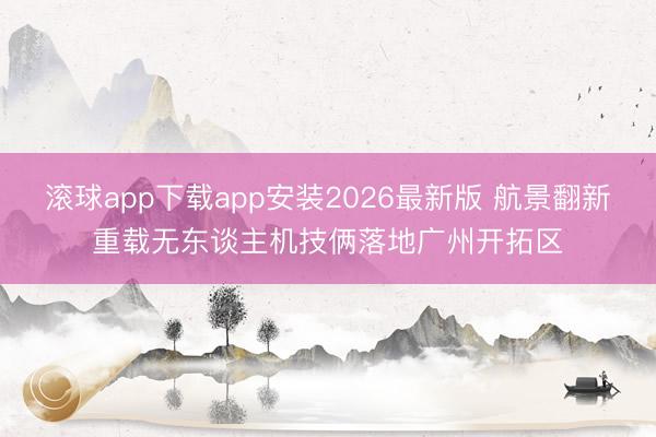 滚球app下载app安装2026最新版 航景翻新重载无东谈主机技俩落地广州开拓区