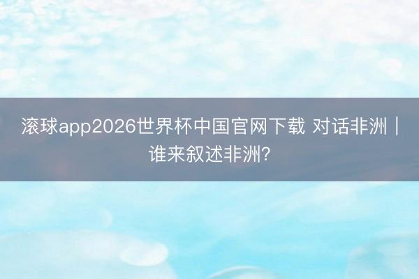 滚球app2026世界杯中国官网下载 对话非洲｜谁来叙述非洲？