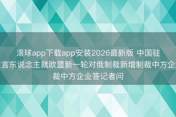滚球app下载app安装2026最新版 中国驻欧盟使团发言东说念主就欧盟新一轮对俄制裁新增制裁中方企业答记者问