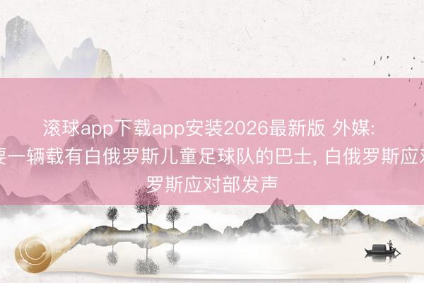 滚球app下载app安装2026最新版 外媒: 乌军首要一辆载有白俄罗斯儿童足球队的巴士, 白俄罗斯应对部发声