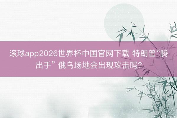滚球app2026世界杯中国官网下载 特朗普“腾出手” 俄乌场地会出现攻击吗?