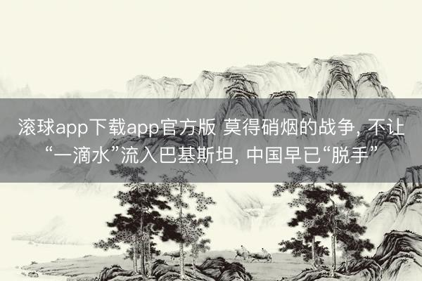 滚球app下载app官方版 莫得硝烟的战争, 不让“一滴水”流入巴基斯坦, 中国早已“脱手”