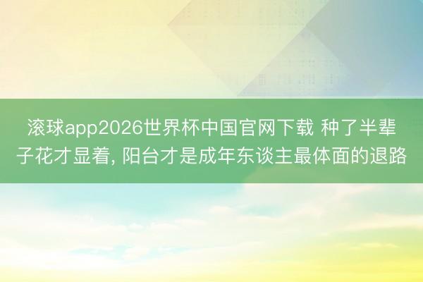 滚球app2026世界杯中国官网下载 种了半辈子花才显着, 阳台才是成年东谈主最体面的退路
