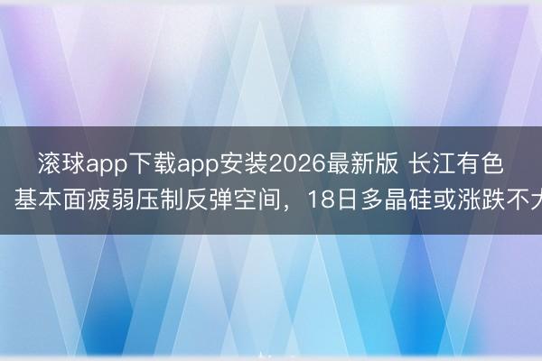 滚球app下载app安装2026最新版 长江有色：基本面疲弱压制反弹空间，18日多晶硅或涨跌不大