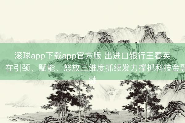 滚球app下载app官方版 出进口银行王春英:在引颈、赋能、怒放三维度抓续发力撑抓科技金融