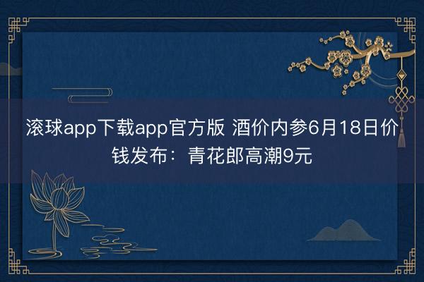 滚球app下载app官方版 酒价内参6月18日价钱发布：青花郎高潮9元